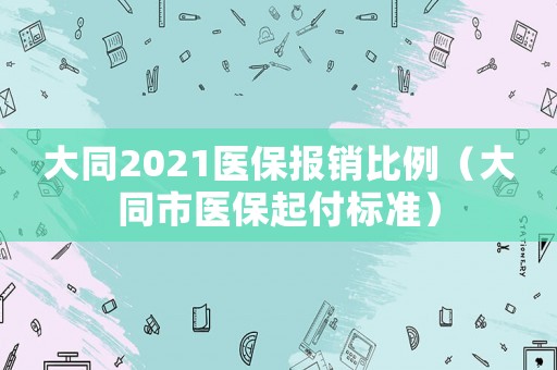 大同2021醫保報銷比例（大同市醫保起付標準）