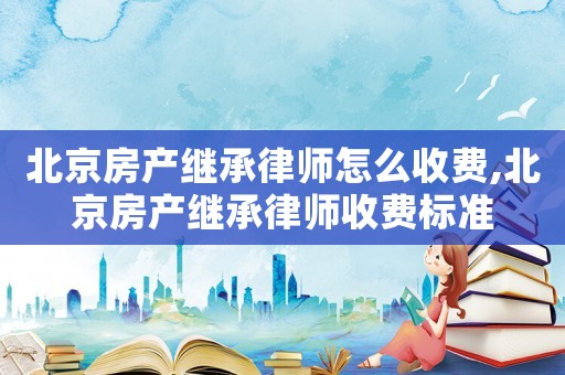 北京房產繼承律師怎么收費,北京房產繼承律師收費標準