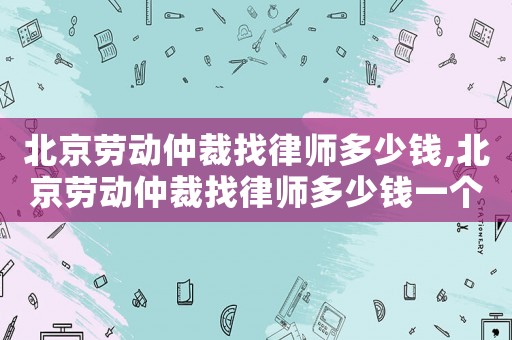 北京勞動仲裁找律師多少錢,北京勞動仲裁找律師多少錢一個月