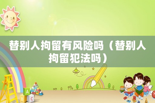 替別人拘留有風險嗎（替別人拘留犯法嗎）