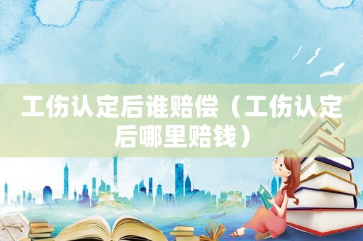 工傷認定后誰賠償（工傷認定后哪里賠錢）