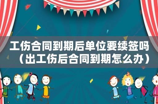 工傷合同到期后單位要續簽嗎（出工傷后合同到期怎么辦）