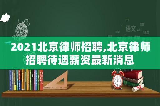 2021北京律師招聘,北京律師招聘待遇薪資最新消息