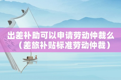 出差補助可以申請勞動仲裁么（差旅補貼標準勞動仲裁）
