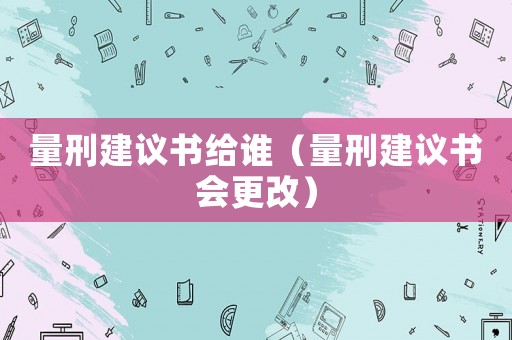 量刑建議書給誰（量刑建議書會更改）