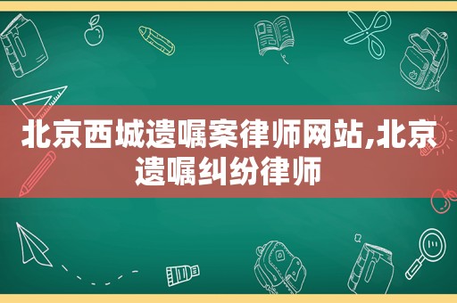 北京西城遺囑案律師網站,北京遺囑糾紛律師