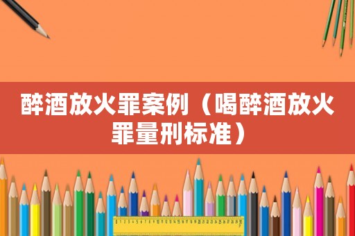 醉酒放火罪案例（喝醉酒放火罪量刑標準）