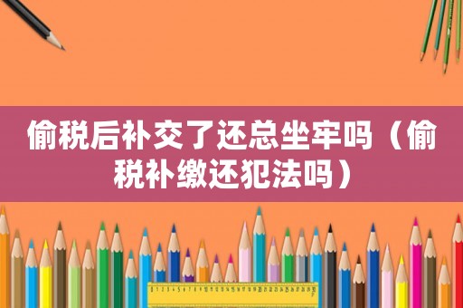偷稅后補交了還總坐牢嗎（偷稅補繳還犯法嗎）