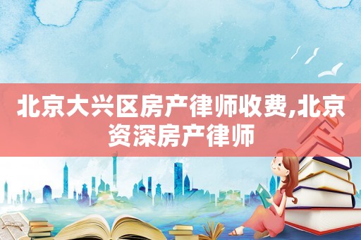 北京大興區房產律師收費,北京資深房產律師