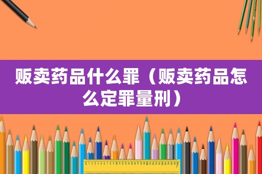 販賣藥品什么罪（販賣藥品怎么定罪量刑）