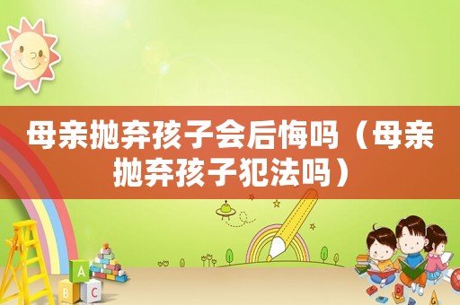 母親拋棄孩子會后悔嗎（母親拋棄孩子犯法嗎）