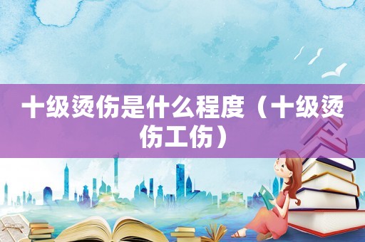 十級燙傷是什么程度（十級燙傷工傷）