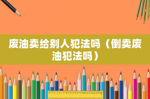廢油賣給別人犯法嗎（倒賣廢油犯法嗎）