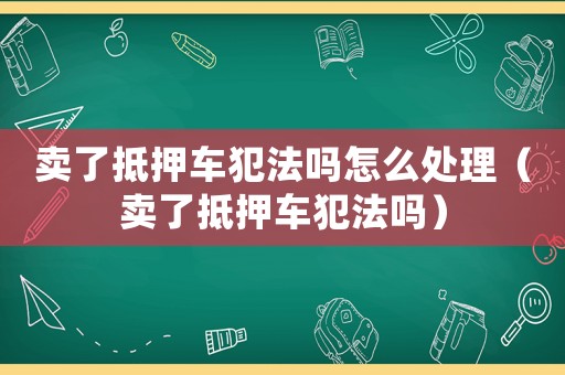 賣了抵押車犯法嗎怎么處理（賣了抵押車犯法嗎）