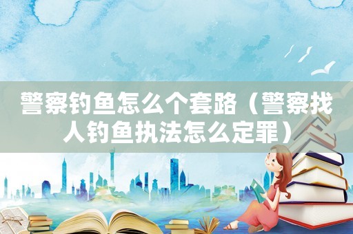 警察釣魚怎么個套路（警察找人釣魚執法怎么定罪）