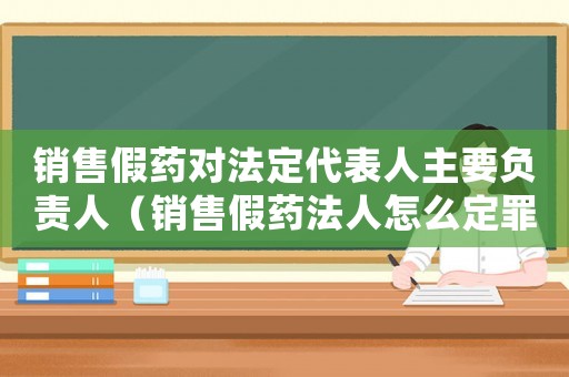 銷售假藥對法定代表人主要負責人（銷售假藥法人怎么定罪）