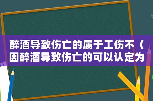 醉酒導致傷亡的屬于工傷不（因醉酒導致傷亡的可以認定為工傷）