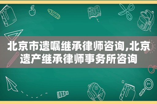 北京市遺囑繼承律師咨詢,北京遺產繼承律師事務所咨詢