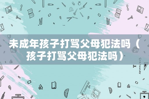 未成年孩子打罵父母犯法嗎（孩子打罵父母犯法嗎）