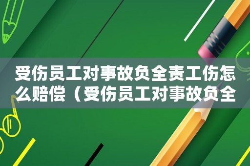受傷員工對事故負全責工傷怎么賠償（受傷員工對事故負全責工傷）