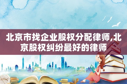 北京市找企業股權分配律師,北京股權糾紛最好的律師