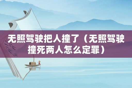 無照駕駛把人撞了（無照駕駛撞死兩人怎么定罪）