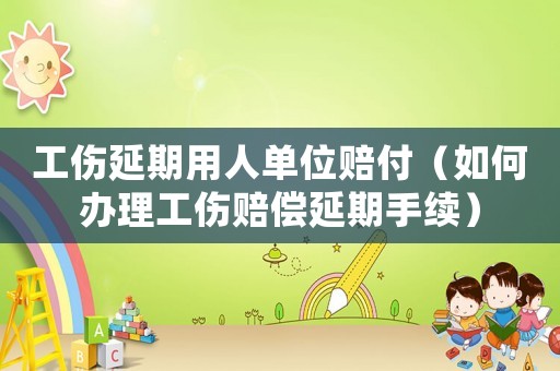 工傷延期用人單位賠付（如何辦理工傷賠償延期手續）