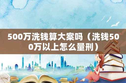 500萬洗錢算大案嗎（洗錢500萬以上怎么量刑）