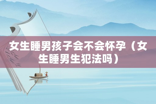 女生睡男孩子會不會懷孕（女生睡男生犯法嗎）