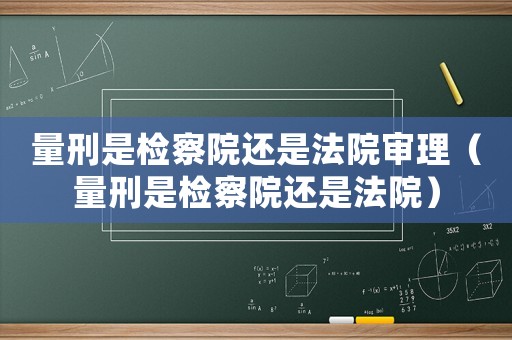 量刑是檢察院還是法院審理（量刑是檢察院還是法院）