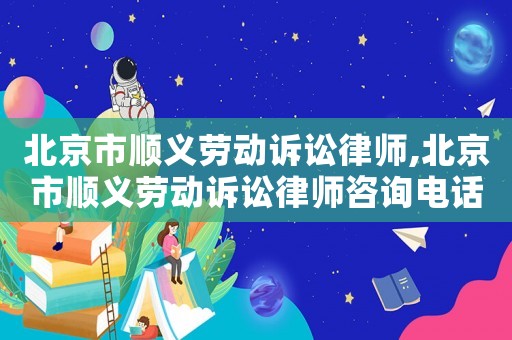 北京市順義勞動訴訟律師,北京市順義勞動訴訟律師咨詢電話