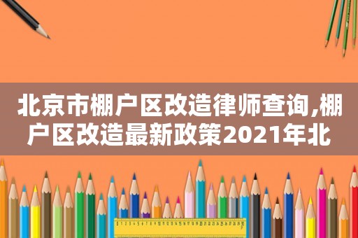 北京市棚戶區改造律師查詢,棚戶區改造最新政策2021年北京