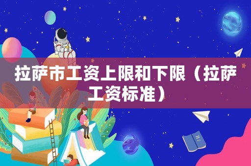拉薩市工資上限和下限（拉薩工資標準）