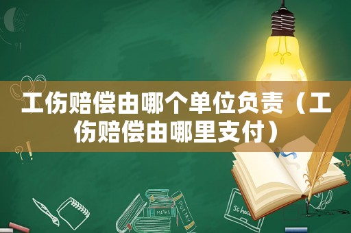 工傷賠償由哪個單位負責（工傷賠償由哪里支付）