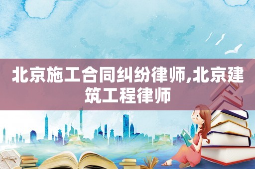 北京施工合同糾紛律師,北京建筑工程律師