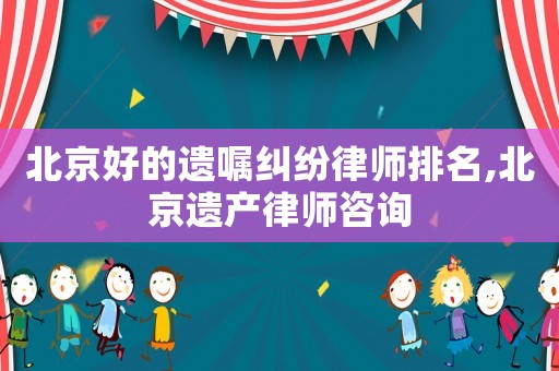 北京好的遺囑糾紛律師排名,北京遺產律師咨詢