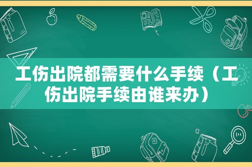 工傷出院都需要什么手續（工傷出院手續由誰來辦）