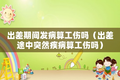 出差期間發病算工傷嗎（出差途中突然疾病算工傷嗎）