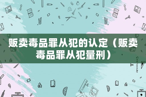 販賣毒品罪從犯的認定（販賣毒品罪從犯量刑）