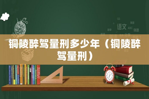 銅陵醉駕量刑多少年（銅陵醉駕量刑）