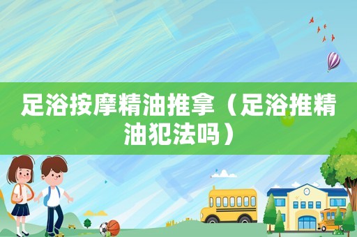 足浴按摩精油推拿（足浴推精油犯法嗎）