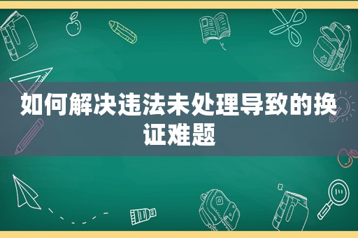 如何解決違法未處理導(dǎo)致的換證難題