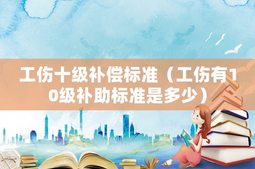 工傷十級補償標準（工傷有10級補助標準是多少）