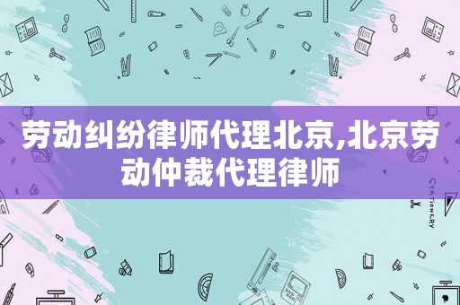 勞動糾紛律師代理北京,北京勞動仲裁代理律師