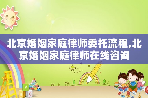 北京婚姻家庭律師委托流程,北京婚姻家庭律師在線咨詢