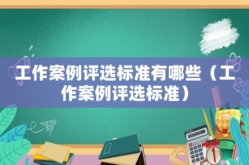 工作案例評選標(biāo)準(zhǔn)有哪些（工作案例評選標(biāo)準(zhǔn)）