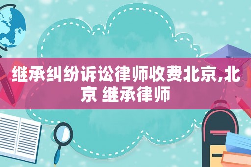 繼承糾紛訴訟律師收費北京,北京 繼承律師