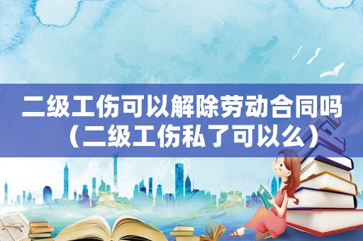 二級工傷可以解除勞動合同嗎（二級工傷私了可以么）