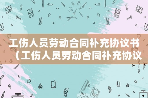 工傷人員勞動合同補充協議書（工傷人員勞動合同補充協議）