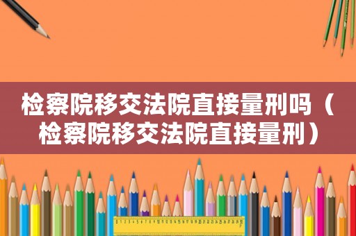 檢察院移交法院直接量刑嗎（檢察院移交法院直接量刑）
